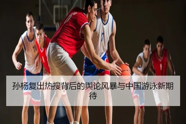 孙杨复出热搜背后的舆论风暴与中国游泳新期待