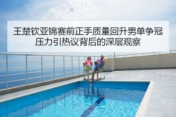 王楚钦亚锦赛前正手质量回升男单争冠压力引热议背后的深层观察