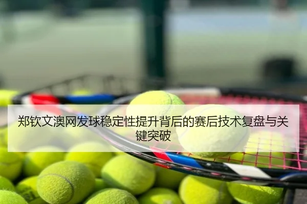 郑钦文澳网发球稳定性提升背后的赛后技术复盘与关键突破